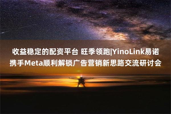 收益稳定的配资平台 旺季领跑|YinoLink易诺携手Meta顺利解锁广告营销新思路交流研讨会