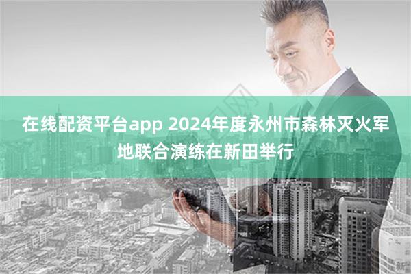 在线配资平台app 2024年度永州市森林灭火军地联合演练在新田举行