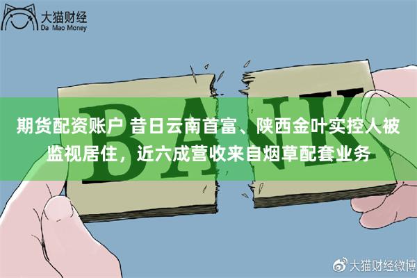 期货配资账户 昔日云南首富、陕西金叶实控人被监视居住，近六成营收来自烟草配套业务