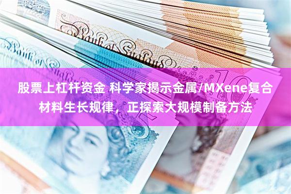 股票上杠杆资金 科学家揭示金属/MXene复合材料生长规律，正探索大规模制备方法