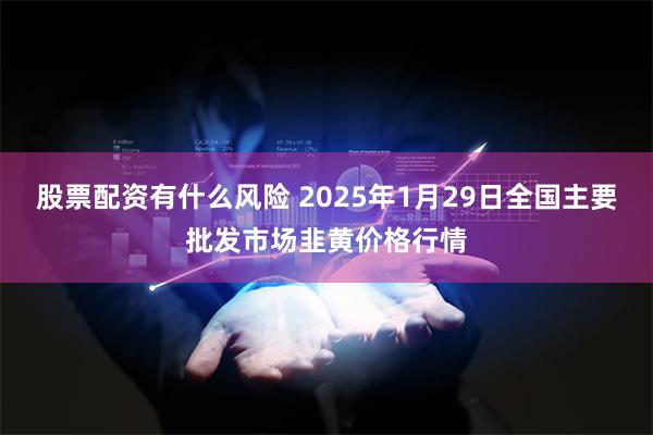 股票配资有什么风险 2025年1月29日全国主要批发市场韭黄价格行情