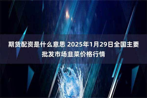 期货配资是什么意思 2025年1月29日全国主要批发市场韭菜价格行情